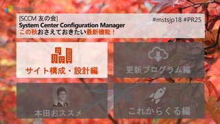 [SCCM 友の会]
System Center Configuration Manager
この秋おさえておきたい最新機能！
サイト構成・設計編 更新プログラム編
本田おススメ これからくる編
#mstsjp18 #PR25
 
