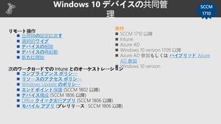 リモート操作
 出荷時の設定に戻す
 選択的ワイプ
 デバイスの削除
 デバイスの再起動
 新たに開始
次のワークロードでの Intune とのオーケストレーション
 コンプライアンス ポリシー
 リソースのアクセス ポリシー
 Windows Update のポリシー
 エンドポイント保護 (SCCM 1802 以降)
 デバイス構成 (SCCM 1806 以降)
 Office クイック実行アプリ (SCCM 1806 以降)
 モバイル アプリ (プレリリース : SCCM 1806 以降)
Windows 10 デバイスの共同管
理
SCCM
1710
条件
 SCCM 1710 以降
 Intune
 Azure AD
 Windows 10 version 1709 以降
 Azure AD 参加もしくは ハイブリッド Azure
AD 参加
 Windows 10 version
 