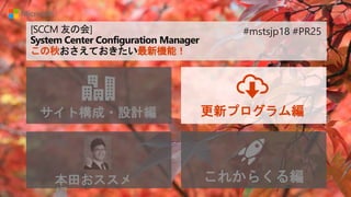 [SCCM 友の会]
System Center Configuration Manager
この秋おさえておきたい最新機能！
サイト構成・設計編 更新プログラム編
本田おススメ これからくる編
#mstsjp18 #PR25
 