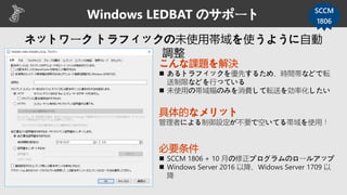Windows LEDBAT のサポート SCCM
1806
こんな課題を解決
 あるトラフィックを優先するため、時間帯などで転
送制限などを行っている
 未使用の帯域幅のみを消費して転送を効率化したい
具体的なメリット
管理者による制御設定が不要で空いてる帯域を使用！
必要条件
 SCCM 1806 + 10 月の修正プログラムのロールアップ
 Windows Server 2016 以降、Widows Server 1709 以
降
 