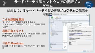 サードパーティ製ソフトウェアの更新プロ
グラム
SCCM
1806
こんな課題を解決
サードパーティ製の更新プログラムを
「ソフトウェアの更新プログラム」と同様に管理
したい
具体的なメリット
3rd パーティが提供するカタログを基に最新の更新
プログラムを展開することが可能
今後の Roadmap
現在は HP と Dell のみ。今後の 3rd パーティ の拡
張
 