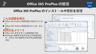 こんな課題を解決
 Office 365 ProPlus の展開を計画的に行いた
い
 Office 365 ProPlus の更新をコントロールし
たい
Office 365 ProPlus の管理 SCCM
1602
具体的なメリット
 Office 365 クライアントの展開が可能
 Windows の更新プログラムと同様な感覚
で、Office 365 の更新プログラムの管理が
可能
 