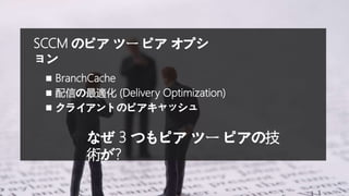 SCCM のピア ツー ピア オプシ
ョン
 BranchCache
 配信の最適化 (Delivery Optimization)
 クライアントのピアキャッシュ
なぜ 3 つもピア ツー ピアの技
術が?
 