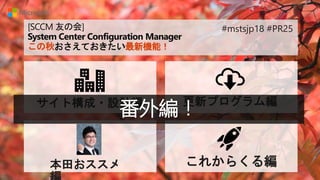 [SCCM 友の会]
System Center Configuration Manager
この秋おさえておきたい最新機能！
サイト構成・設計編 更新プログラム編
本田おススメ これからくる編
#mstsjp18 #PR25
番外編！
 