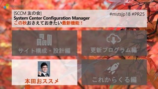 [SCCM 友の会]
System Center Configuration Manager
この秋おさえておきたい最新機能！
サイト構成・設計編 更新プログラム編
本田おススメ これからくる編
#mstsjp18 #PR25
 