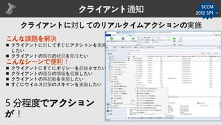 クライアント通知 SCCM
こんな課題を解決
 クライアントに対してすぐにアクションを実施
したい
 クライアントの現在の状況を知りたい
5 分程度でアクション
が！
こんなシーンで便利！
 クライアントにすぐにポリシーを反映させたい
 クライアントの現在の情報を収集したい
 クライアントの再起動を実施したい
 すぐにウイルス対策のスキャンを実施したい
2012 SP1 ～
 