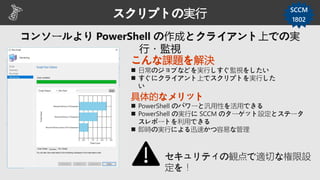 スクリプトの実行 SCCM
1802
こんな課題を解決
 日常のジョブなどを実行しすぐ監視をしたい
 すぐにクライアント上でスクリプトを実行した
い
具体的なメリット
 PowerShell のパワーと汎用性を活用できる
 PowerShell の実行に SCCM のターゲット設定とステータ
スレポートを利用できる
 即時の実行による迅速かつ容易な管理
セキュリティの観点で適切な権限設
定を！
 