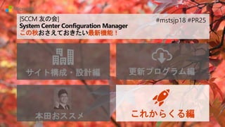 [SCCM 友の会]
System Center Configuration Manager
この秋おさえておきたい最新機能！
サイト構成・設計編 更新プログラム編
本田おススメ これからくる編
#mstsjp18 #PR25
 