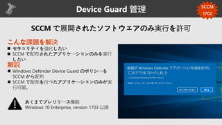 Device Guard 管理
こんな課題を解決
 セキュリティを強化したい
 SCCM で配布されたアプリケーションのみを実行
したい
解説
 Windows Defender Device Guard のポリシーを
SCCM から配布
 SCCM で配布を行ったアプリケーションのみが実
行可能。
あくまでプレリリース機能
Windows 10 Enterprise, version 1703 以降
SCCM
1702
 