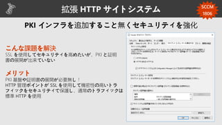 拡張 HTTP サイトシステム
こんな課題を解決
SSL を使用してセキュリティを高めたいが、PKI と証明
書の展開が出来ていない
メリット
PKI 基盤や証明書の展開が必要無し！
HTTP 管理ポイントが SSL を使用して機密性の高いトラ
フィックをセキュリティで保護し、通常のトラフィックは
標準 HTTP を使用
SCCM
1806
 