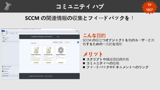 コミュニティ ハブ
こんな目的
SCCM の役立つオブジェクトを他のユーザーと共
有するための一元的な場所
メリット
 スクリプトや構成項目の共有
 コミュニティへの投稿
 フィードバックやドキュメントへのリンク
TP
1807
 