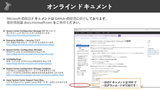 オンライン ドキュメント
https://docs.microsoft.com/ja-jp/sccm/
https://blogs.technet.microsoft.com/enterprisemobility/
https://blogs.technet.microsoft.com/configurationmgr/
https://blogs.technet.microsoft.com/configmgrdogs/
https://configurationmanager.uservoice.com/forums/300492-ideas
https://blogs.technet.microsoft.com/systemcenterjp/
一部のドキュメントは PDF で
一括ダウンロードが可能です！
Microsoft の製品ドキュメントは GitHub の管理に移行しております。
最新情報は docs.microsoft.com をご参照ください。
 