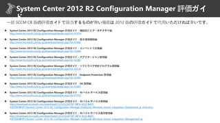  System Center 2012 R2 Configuration Manager 評価ガイド - 機能紹介とアーキテクチャ編
http://www.microsoft.com/ja-jp/download/details.aspx?id=41674
 System Center 2012 R2 Configuration Manager 評価ガイド - 基本環境構築編
http://www.microsoft.com/ja-jp/download/details.aspx?id=41686
 System Center 2012 R2 Configuration Manager 評価ガイド - インベントリ収集編
http://www.microsoft.com/ja-jp/download/details.aspx?id=43694
 System Center 2012 R2 Configuration Manager 評価ガイド - アプリケーション管理編
http://www.microsoft.com/ja-jp/download/details.aspx?id=42282
 System Center 2012 R2 Configuration Manager 評価ガイド - ソフトウェア更新プログラム展開編
http://www.microsoft.com/ja-jp/download/details.aspx?id=42526
 System Center 2012 R2 Configuration Manager 評価ガイド - Endpoint Protection 管理編
http://www.microsoft.com/ja-jp/download/details.aspx?id=42942
 System Center 2012 R2 Configuration Manager 評価ガイド - OS 展開編
http://www.microsoft.com/ja-jp/download/details.aspx?id=41687
 System Center 2012 R2 Configuration Manager 評価ガイド - モバイル デバイス管理編
http://www.microsoft.com/ja-jp/download/details.aspx?id=41933
 System Center 2012 R2 Configuration Manager 評価ガイド - モバイル デバイス展開編
http://download.microsoft.com/download/C/2/2/C224F787-9B74-4222-B4D1-
4367DE4BF0F1/System_Center_2012_R2_Configuration_Manager_EvalGuide_Windows_Intune_Integration_Deployment_jp_mod.docx
 System Center 2012 R2 Configuration Manager 評価ガイド - モバイル デバイス運用管理編
http://download.microsoft.com/download/C/2/2/C224F787-9B74-4222-B4D1-
4367DE4BF0F1/System_Center_2012_R2_Configuration_Manager_EvalGuide_Windows_Intune_Integration_Management_jp_
一部 SCCM CB 版の評価ガイドで該当するものが無い機能は 2012 版の評価ガイドで代用いただければ幸いです。
System Center 2012 R2 Configuration Manager 評価ガイ
ド
 