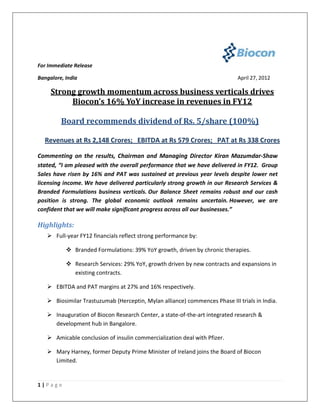 For Immediate Release

Bangalore, India                                                            April 27, 2012

     Strong growth momentum across business verticals drives
          Biocon’s 16% YoY increase in revenues in FY12

         Board recommends dividend of Rs. 5/share (100%)

  Revenues at Rs 2,148 Crores; EBITDA at Rs 579 Crores; PAT at Rs 338 Crores

Commenting on the results, Chairman and Managing Director Kiran Mazumdar-Shaw
stated, “I am pleased with the overall performance that we have delivered in FY12. Group
Sales have risen by 16% and PAT was sustained at previous year levels despite lower net
licensing income. We have delivered particularly strong growth in our Research Services &
Branded Formulations business verticals. Our Balance Sheet remains robust and our cash
position is strong. The global economic outlook remains uncertain. However, we are
confident that we will make significant progress across all our businesses.”

Highlights:
    Full-year FY12 financials reflect strong performance by:

            Branded Formulations: 39% YoY growth, driven by chronic therapies.

            Research Services: 29% YoY, growth driven by new contracts and expansions in
             existing contracts.

    EBITDA and PAT margins at 27% and 16% respectively.

    Biosimilar Trastuzumab (Herceptin, Mylan alliance) commences Phase III trials in India.

    Inauguration of Biocon Research Center, a state-of-the-art integrated research &
     development hub in Bangalore.

    Amicable conclusion of insulin commercialization deal with Pfizer.

    Mary Harney, former Deputy Prime Minister of Ireland joins the Board of Biocon
     Limited.


1|Page
 