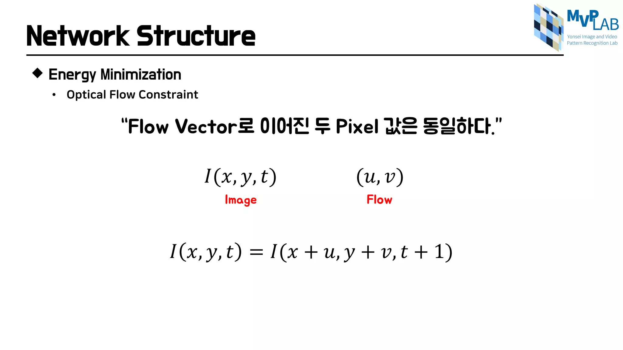 Network Structure
 Energy Minimization
“Flow Vector로 이어진 두 Pixel 값은 동일하다.”
𝐼𝐼(𝑥𝑥, 𝑦𝑦, 𝑡𝑡) (𝑢𝑢, 𝑣𝑣)
Image Flow
𝐼𝐼 𝑥𝑥, 𝑦𝑦, 𝑡𝑡 = 𝐼𝐼(𝑥𝑥 + 𝑢𝑢, 𝑦𝑦 + 𝑣𝑣, 𝑡𝑡 + 1)
• Optical Flow Constraint
 
