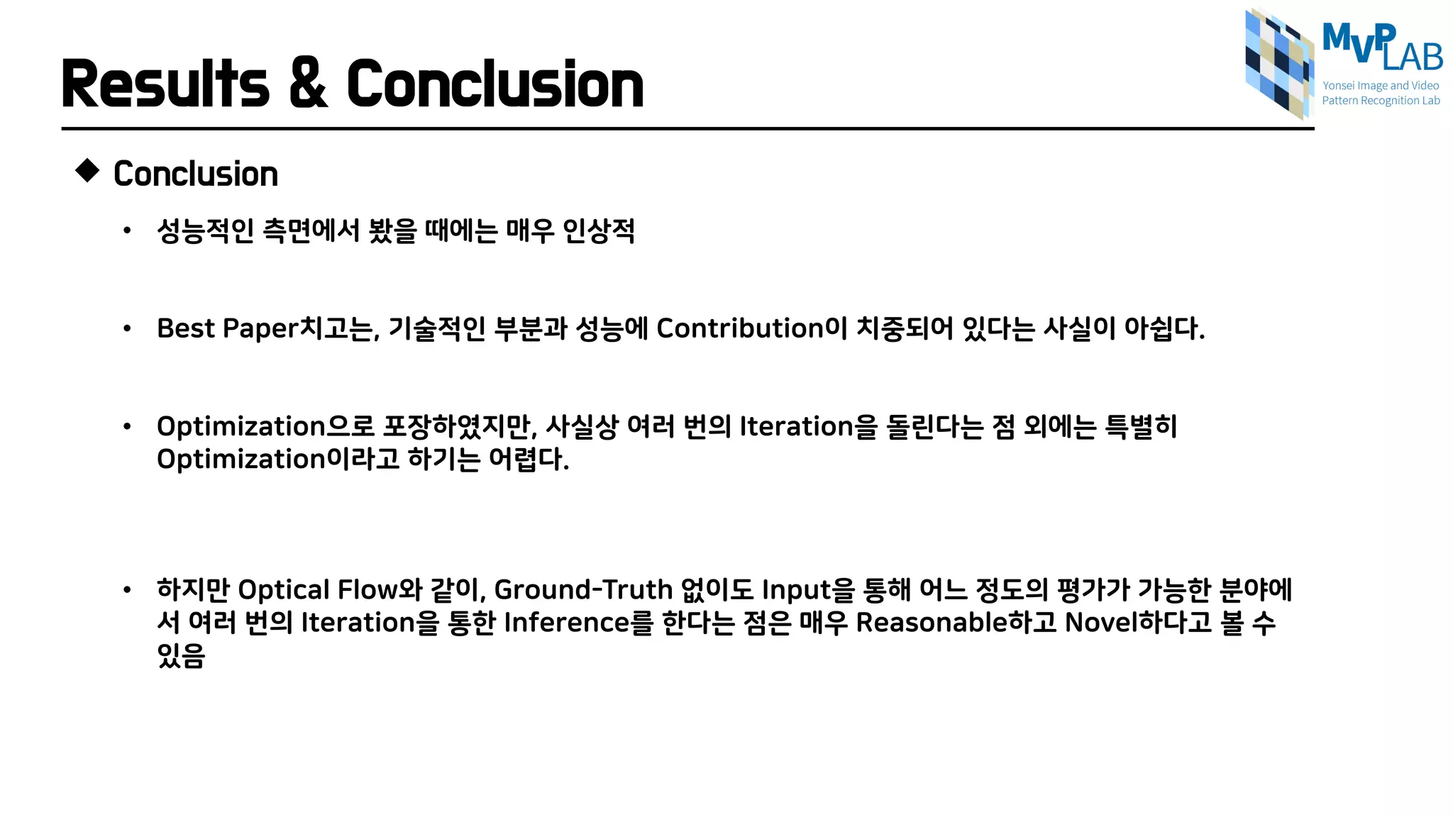 Results & Conclusion
 Conclusion
• 성능적인 측면에서 봤을 때에는 매우 인상적
• Best Paper치고는, 기술적인 부분과 성능에 Contribution이 치중되어 있다는 사실이 아쉽다.
• Optimization으로 포장하였지만, 사실상 여러 번의 Iteration을 돌린다는 점 외에는 특별히
Optimization이라고 하기는 어렵다.
• 하지만 Optical Flow와 같이, Ground-Truth 없이도 Input을 통해 어느 정도의 평가가 가능한 분야에
서 여러 번의 Iteration을 통한 Inference를 한다는 점은 매우 Reasonable하고 Novel하다고 볼 수
있음
 