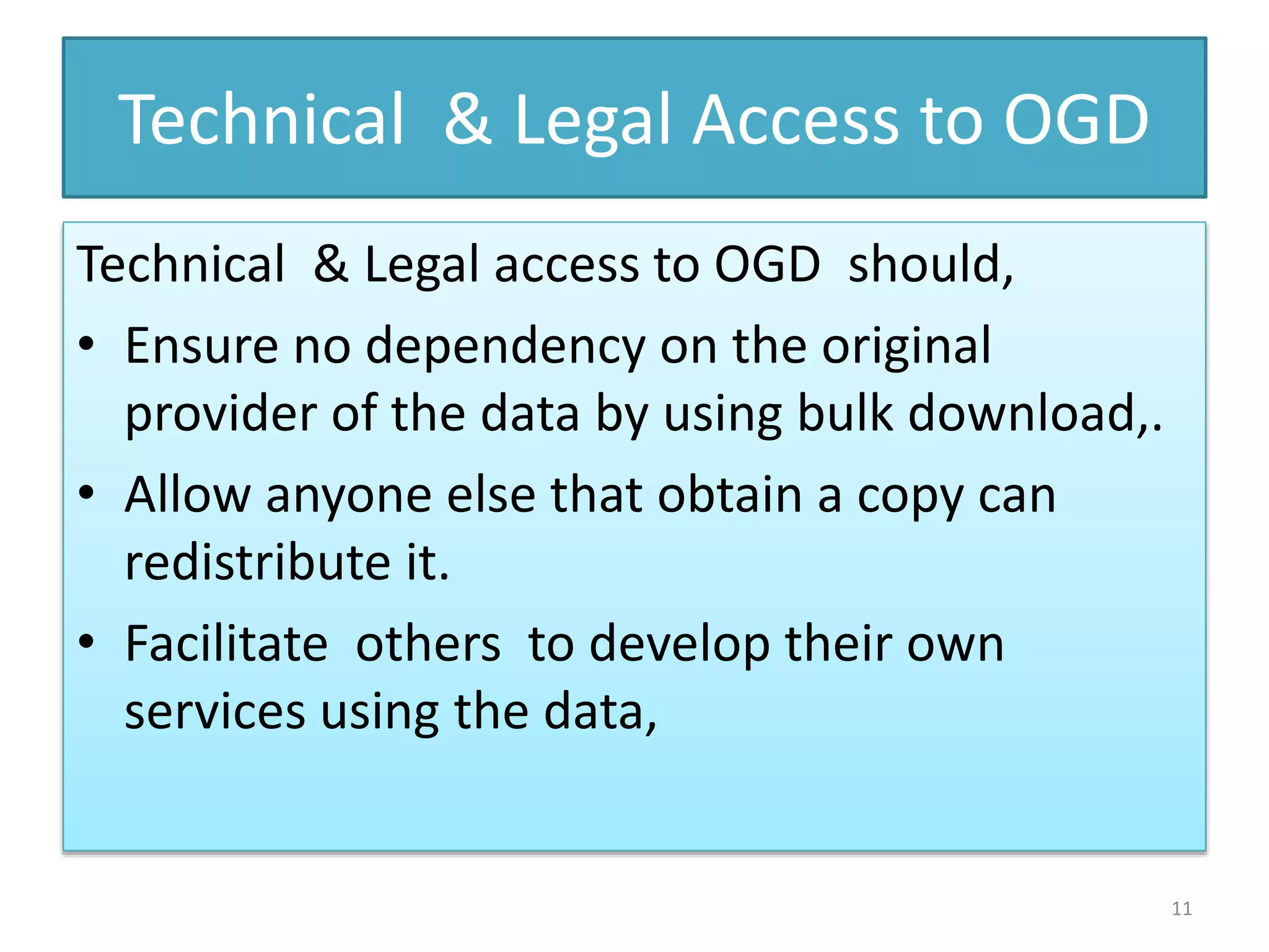 Technical & Legal Access to OGD
Technical & Legal access to OGD should,
• Ensure no dependency on the original
provider of the data by using bulk download,.
• Allow anyone else that obtain a copy can
redistribute it.
• Facilitate others to develop their own
services using the data,
11
 