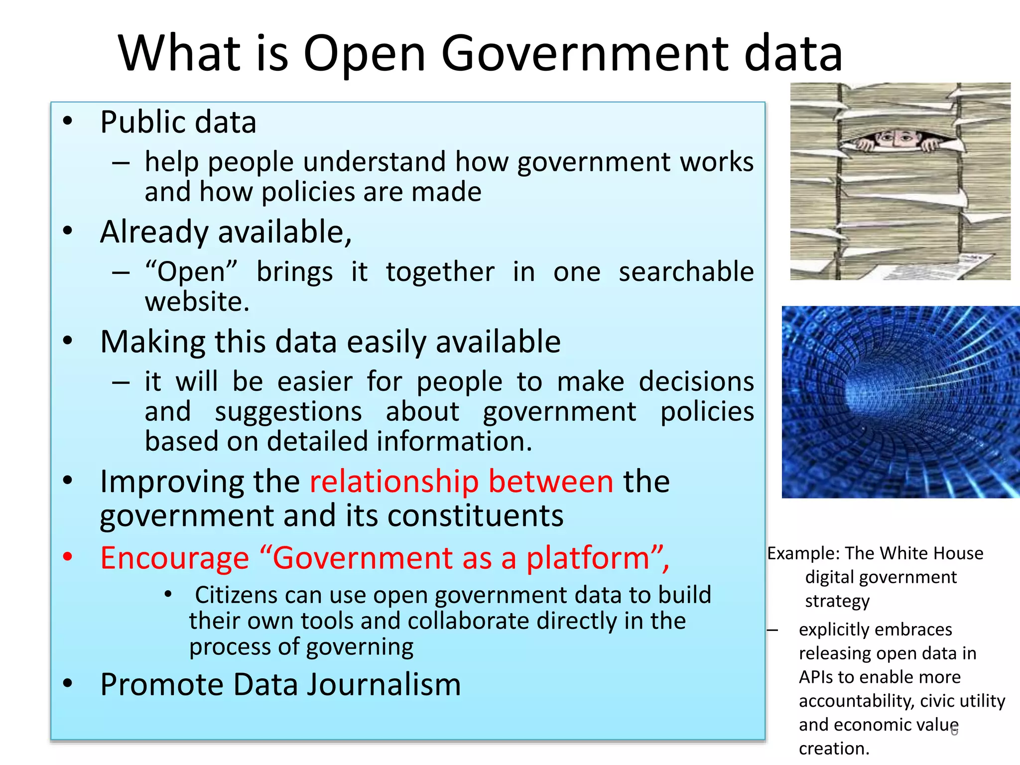 What is Open Government data
• Public data
– help people understand how government works
and how policies are made
• Already available,
– “Open” brings it together in one searchable
website.
• Making this data easily available
– it will be easier for people to make decisions
and suggestions about government policies
based on detailed information.
• Improving the relationship between the
government and its constituents
• Encourage “Government as a platform”,
• Citizens can use open government data to build
their own tools and collaborate directly in the
process of governing
• Promote Data Journalism
Example: The White House
digital government
strategy
– explicitly embraces
releasing open data in
APIs to enable more
accountability, civic utility
and economic value
creation.
6
 