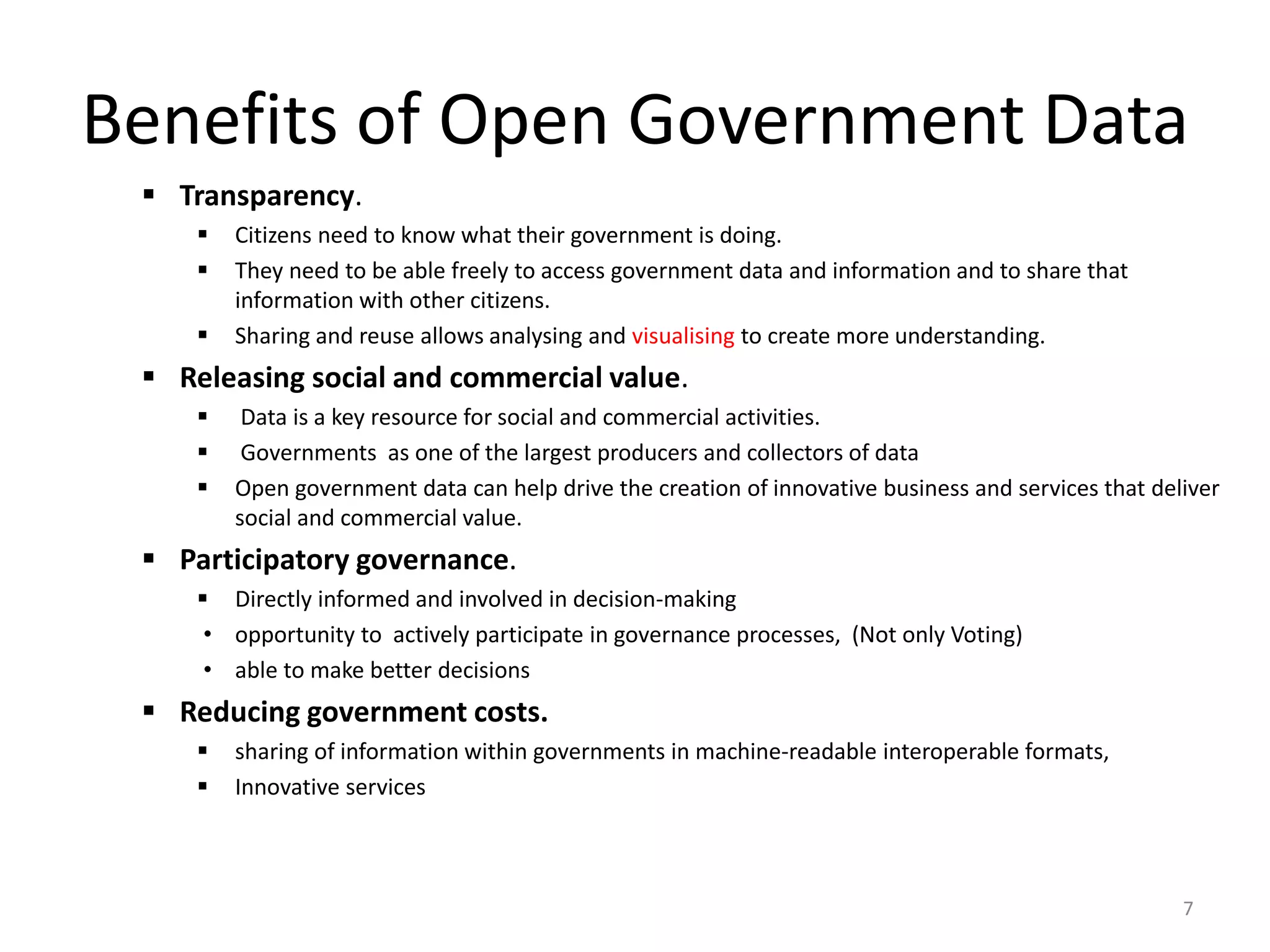 Benefits of Open Government Data
 Transparency.
 Citizens need to know what their government is doing.
 They need to be able freely to access government data and information and to share that
information with other citizens.
 Sharing and reuse allows analysing and visualising to create more understanding.
 Releasing social and commercial value.
 Data is a key resource for social and commercial activities.
 Governments as one of the largest producers and collectors of data
 Open government data can help drive the creation of innovative business and services that deliver
social and commercial value.
 Participatory governance.
 Directly informed and involved in decision-making
• opportunity to actively participate in governance processes, (Not only Voting)
• able to make better decisions
 Reducing government costs.
 sharing of information within governments in machine-readable interoperable formats,
 Innovative services
7
 