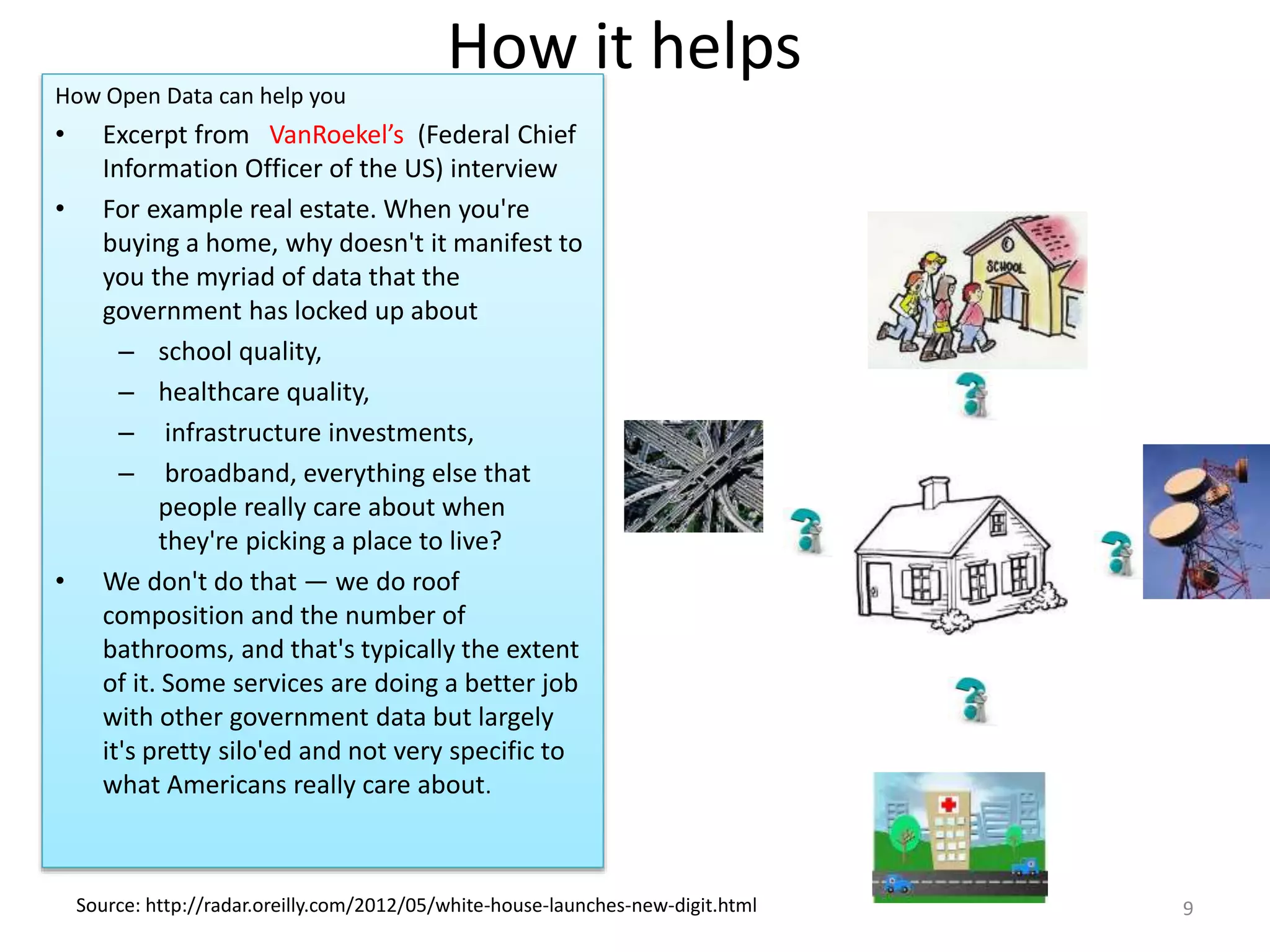 How it helps
How Open Data can help you
• Excerpt from VanRoekel’s (Federal Chief
Information Officer of the US) interview
• For example real estate. When you're
buying a home, why doesn't it manifest to
you the myriad of data that the
government has locked up about
– school quality,
– healthcare quality,
– infrastructure investments,
– broadband, everything else that
people really care about when
they're picking a place to live?
• We don't do that — we do roof
composition and the number of
bathrooms, and that's typically the extent
of it. Some services are doing a better job
with other government data but largely
it's pretty silo'ed and not very specific to
what Americans really care about.
Source: http://radar.oreilly.com/2012/05/white-house-launches-new-digit.html 9
 