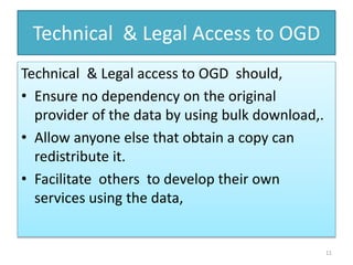Technical & Legal Access to OGD
Technical & Legal access to OGD should,
• Ensure no dependency on the original
provider of the data by using bulk download,.
• Allow anyone else that obtain a copy can
redistribute it.
• Facilitate others to develop their own
services using the data,
11
 