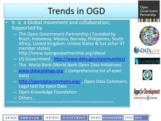 Trends in OGD
• It is a Global movement and collaboration,
Supported by
– The Open Government Partnership ( Founded by
Brazil, Indonesia, Mexico, Norway, Philippines, South
Africa, United Kingdom, United States & has other 47
member states)
http://www.opengovpartnership.org/about
– US Government http://www.data.gov/communities/
– The World Bank (World Bank Open Data Initiatives)
– www.datacatalogs.org ( comprehensive list of open
data)
– http://opendatacommons.org/ , Open Data Commons,
Legal tool for open Data
– Open Knowledge Foundation
– Others…
(Useful Open Data Rsources@ http://siteresources.worldbank.org/INTEDEVELOPMENT/Resources/UsefulOpenDataResources.pdf)
14
 