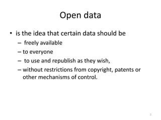 Open data
• is the idea that certain data should be
– freely available
– to everyone
– to use and republish as they wish,
– without restrictions from copyright, patents or
other mechanisms of control.
2
 