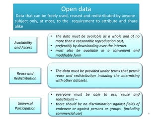 4
• The data must be available as a whole and at no
more than a reasonable reproduction cost,
• preferably by downloading over the internet.
• must also be available in a convenient and
modifiable form
Availability
and Access
Reuse and
Redistribution
• The data must be provided under terms that permit
reuse and redistribution including the intermixing
with other datasets.
Universal
Participation
• everyone must be able to use, reuse and
redistribute –
• there should be no discrimination against fields of
endeavor or against persons or groups (including
commercial use)
Open data
Data that can be freely used, reused and redistributed by anyone -
subject only, at most, to the requirement to attribute and share
alike
 