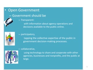 • Open Government
– Government should be
– Transparent:
with information about agency operations and
decisions available to the public online.
– participatory,
tapping the collective expertise of the public in
government decision-making processes.
– collaborative,
using technology to share and cooperate with other
agencies, businesses and nonprofits, and the public at
large.
5
 