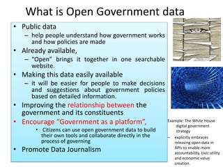What is Open Government data
• Public data
– help people understand how government works
and how policies are made
• Already available,
– “Open” brings it together in one searchable
website.
• Making this data easily available
– it will be easier for people to make decisions
and suggestions about government policies
based on detailed information.
• Improving the relationship between the
government and its constituents
• Encourage “Government as a platform”,
• Citizens can use open government data to build
their own tools and collaborate directly in the
process of governing
• Promote Data Journalism
Example: The White House
digital government
strategy
– explicitly embraces
releasing open data in
APIs to enable more
accountability, civic utility
and economic value
creation.
6
 