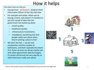 How it helps
How Open Data can help you
• Excerpt from VanRoekel’s (Federal Chief
Information Officer of the US) interview
• For example real estate. When you're
buying a home, why doesn't it manifest to
you the myriad of data that the
government has locked up about
– school quality,
– healthcare quality,
– infrastructure investments,
– broadband, everything else that
people really care about when
they're picking a place to live?
• We don't do that — we do roof
composition and the number of
bathrooms, and that's typically the extent
of it. Some services are doing a better job
with other government data but largely
it's pretty silo'ed and not very specific to
what Americans really care about.
Source: http://radar.oreilly.com/2012/05/white-house-launches-new-digit.html 9
 