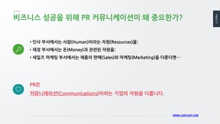PAGE17
WWW.JUNYCAP.COM
비즈니스 성공을 위해 PR 커뮤니케이션이 왜 중요한가?
• 인사 부서에서는 사람(Human)이라는 자원(Resources)을;
• 재정 부서에서는 돈(Money)과 관련된 자원을;
• 세일즈 마케팅 부서에서는 제품의 판매(Sales)와 마케팅(Marketing)을 다룬다면…
PR은
커뮤니케이션(Communications)이라는 기업의 자원을 다룹니다.
 