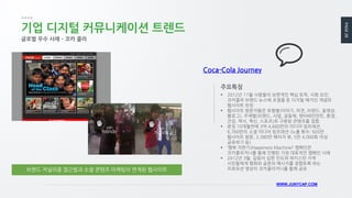 PAGE28
WWW.JUNYCAP.COM
기업 디지털 커뮤니케이션 트렌드
글로벌 우수 사례 – 코카 콜라
 2012년 11월 사람들의 보편적인 핵심 토픽, 사회 요인,
코카콜라 브랜드 뉴스에 초점을 둔 디지털 매거진 개념의
웹사이트 런칭
 웹사이트 방문자들은 유형별(이야기, 의견, 브랜드, 동영상,
블로그), 주제별(브랜드, 사업, 공동체, 엔터테인먼트, 환경,
건강, 역사, 혁신, 스포츠)로 구분된 콘텐츠를 접함.
 론칭 10개월만에 3억 4,600만의 미디어 임프레션,
6,760만의 소셜 미디어 임프레션 (노출 횟수: 920만
웹사이트 방문, 2,380만 페이지 뷰, 5만 4,000회 이상
공유하기 등)
 ‘행복 자판기(Happiness Machine)’ 캠페인은
코카콜라저니를 통해 진행된 가장 대표적인 캠페인 사례
 2012년 3월, 갈등이 심한 인도와 파키스탄 지역
시민들에게 평화와 공존의 메시지를 경험토록 하는
프로모션 영상이 코카콜라저니를 통해 공유
주요특징
브랜드 저널리즘 접근법과 소셜 콘텐츠 마케팅이 연계된 웹사이트
Coca-Cola Journey
 