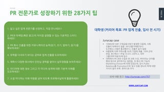 PAGE36
WWW.JUNYCAP.COM
PR 전문가로 성장하기 위한 28가지 팁
 1998년은 IMF 구제금융사태가 발생한 다음해, 사회
진출이 녹록하지 않음. AP(선물거래중개사)
도전했고,시험은 통과했으나, 진출은 쉽지 않음
 여름방학 이후 이력서를 30개 기업에 제출, 10여 군데
면접, 완구회사 1주일 다니다 그만두고, 대우
그룹(대우자동차)에 입사
 대학에서 PR 관련 수업은 한 과목 수강, PR이라는 단어를
평생 업으로 생각하지는 않았음. 첫 회사 PR 기능이
Marketing Division에 속해 있었는데, 당시 Public
Relations를 Promotion으로 알고 있을 정도로 PR에 대한
지식이 많이 부족. 한마디로 무식
Junycap case
1. 닮고 싶은 업계 전문가를 선정하고, 직접 만나세요!!
2. PR과 마케팅(혹은 광고)의 차이점 설명할 수 있는 기본적인 스터디
하세요!
3. PR 회사 진출을 위한 커뮤니케이션 능력(읽기, 쓰기, 말하기, 듣기)을
확보하세요!
4. 유학을 다녀오기 보다는 곧바로 업계 진출을 도모하세요!
5. 재학시 다양한 회사에서 인턴십 경력을 쌓아서 실무경험을 보여주세요!
6. 미디어에 대한 정보 그리고 각 미디어 성격에 대한 기본적 이해를
도모하세요!
7. 소셜 미디어는 이해 차원을 넘어 되도록 프로패셔날하게 활용하세요!
대학생 (커리어 목표: PR 업계 진출, 입사 전 시기)
상세 내용 참고: http://junycap.com/707
 