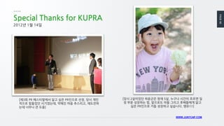 PAGE40
WWW.JUNYCAP.COM
Special Thanks for KUPRA
[제3회 PR 페스티발에서 닮고 싶은 PR인으로 선정, 당시 개인
적으로 힘들었던 시기였는데, 약해진 마음 추스리고, 재도전하
는데 너무나 큰 도움]
2012년 1월 14일
[당시 2살이었던 하윤군은 현재 5살, 누구나 시간이 흐르면 일
정 부분 성장하는 법, 앞으로도 아들 그리고 후배들에게 닮고
싶은 PR인으로 거듭 성장하고 싶습니다. 쌩유!!!]
 