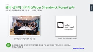 PAGE8
WWW.JUNYCAP.COM
[2013년 봄, 사무실 이전 후 기념 사진]
웨버 샌드윅 코리아(Weber Shandwick Korea) 근무
소셜링크 멤버들과 함께 합류 (2012.11 ~ 현재 진행형)
[전세계 최대 규모의 PR 컨설턴시]
핵심 태그: 마케팅, 온라인 기반 위기대응, 디지털 PR, 소셜 미디어 커뮤니케이션, 트레이닝,
컨설팅, 서포팅 등
 