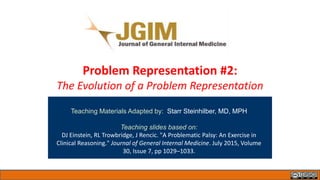 Problem Representation #2:
The Evolution of a Problem Representation
Teaching Materials Adapted by: Starr Steinhilber, MD, MPH
Teaching slides based on:
DJ Einstein, RL Trowbridge, J Rencic. "A Problematic Palsy: An Exercise in
Clinical Reasoning." Journal of General Internal Medicine. July 2015, Volume
30, Issue 7, pp 1029–1033.
 