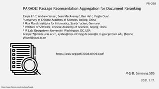 PR-298
주성훈, Samsung SDS
2021. 1. 17.
https://www.flaticon.com/kr/authors/freepik
https://arxiv.org/pdf/2008.09093.pdf
PARADE: Passage Representation Aggregation for Document Reranking
Canjia Li1,3∗, Andrew Yates2, Sean MacAvaney4, Ben He1,3, Yingfei Sun1
1 University of Chinese Academy of Sciences, Beijing, China
2 Max Planck Institute for Informatics, Saarbr¨ucken, Germany
3 Institute of Software, Chinese Academy of Sciences, Beijing, China
4 IR Lab, Georgetown University, Washington, DC, USA
licanjia17@mails.ucas.ac.cn, ayates@mpi-inf.mpg.de sean@ir.cs.georgetown.edu, {benhe,
yfsun}@ucas.ac.cn
 