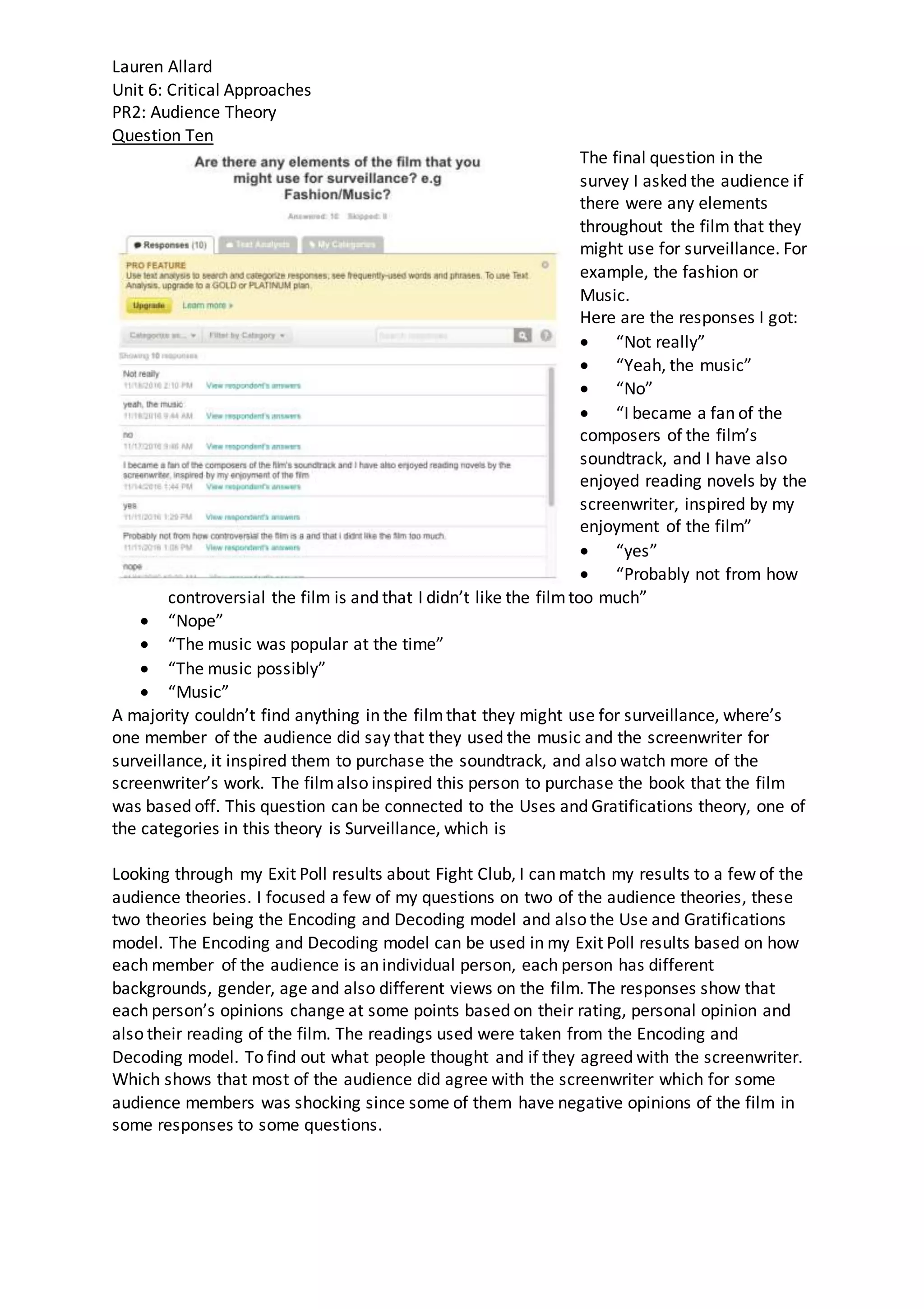 Lauren Allard
Unit 6: Critical Approaches
PR2: Audience Theory
Question Ten
The final question in the
survey I asked the audience if
there were any elements
throughout the film that they
might use for surveillance. For
example, the fashion or
Music.
Here are the responses I got:
 “Not really”
 “Yeah, the music”
 “No”
 “I became a fan of the
composers of the film’s
soundtrack, and I have also
enjoyed reading novels by the
screenwriter, inspired by my
enjoyment of the film”
 “yes”
 “Probably not from how
controversial the film is and that I didn’t like the filmtoo much”
 “Nope”
 “The music was popular at the time”
 “The music possibly”
 “Music”
A majority couldn’t find anything in the filmthat they might use for surveillance, where’s
one member of the audience did say that they used the music and the screenwriter for
surveillance, it inspired them to purchase the soundtrack, and also watch more of the
screenwriter’s work. The filmalso inspired this person to purchase the book that the film
was based off. This question can be connected to the Uses and Gratifications theory, one of
the categories in this theory is Surveillance, which is
Looking through my Exit Poll results about Fight Club, I can match my results to a few of the
audience theories. I focused a few of my questions on two of the audience theories, these
two theories being the Encoding and Decoding model and also the Use and Gratifications
model. The Encoding and Decoding model can be used in my Exit Poll results based on how
each member of the audience is an individual person, each person has different
backgrounds, gender, age and also different views on the film. The responses show that
each person’s opinions change at some points based on their rating, personal opinion and
also their reading of the film. The readings used were taken from the Encoding and
Decoding model. To find out what people thought and if they agreed with the screenwriter.
Which shows that most of the audience did agree with the screenwriter which for some
audience members was shocking since some of them have negative opinions of the film in
some responses to some questions.
 
