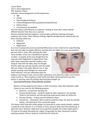Lauren Allard
Unit 6: Critical Approaches
PR2: Audience Theory
Individual cultural background and life experiences:
 Age
 Gender
 Social Background (Class)
 Cultural Background (Peer group/nationality/ethnicity)
 Political Views
 Circumstances of exhibition
All of the above could influence an audience’s reading of a text, their views could be
different based on how they are as a person.
Hall also reckoned that the producers could encode a preferred meaning and target
audiences due to this. Three different readings might be decoded by the audience with the
three meanings which are:
 Preferred
 Negotiated
 Oppositional
As a class in a group discussion we watched Miley Cyrus’s music video for her song Wrecking
Ball, since the video has gotten different reactions from the public. As a class we wanted to
get each other’s views, after watching the video
many members of the class had different opinions
to others. A majority of the class thought that the
view was either Negotiated or Oppositional, they
didn’t quite understand what the producer was
trying to show with the video, they also thought
that the video was a bit too extreme with the nudity
that was shown in the video. Where’s one or two
people including myself thought our views were
more Preferred, since we understood what the
producer was trying to show, also we didn’t particularly care about the nudity since it wasn’t
a big issue for us. These responses could mainly have been influenced by the way that
person is, how they view life and how they have been brought up.
Uses and Gratifications Theory (Blumler and Katz)
Blumler and Katz publishes this theory in 1974, this theory states that individuals might
choose to use a text for the following purposes.
 Diversion – Escape from everyday life
 Personal Relationships – Using the media for other interaction. For example,
Tinder to find romance and also watching family aimed shows for family life.
 Personal Identity – Finding yourself reflected in texts.
 Surveillance – Information which could be useful for living: The news for weather
reports, and information from around the world.
This theory could show that certain people are attracted to certain media products whether
it would be on the internet or in TV Shows or Films, based on what they find entertaining or
what they want. Someone might want an escape from everyday life so they might watch a
TV show or film about that particular subject. Using media for other interaction could be
watching romantic films or shows for family films for family life.
 