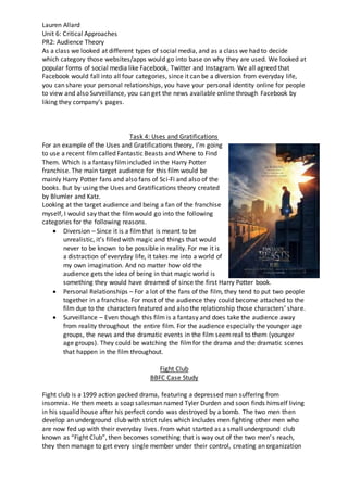 Lauren Allard
Unit 6: Critical Approaches
PR2: Audience Theory
As a class we looked at different types of social media, and as a class we had to decide
which category those websites/apps would go into base on why they are used. We looked at
popular forms of social media like Facebook, Twitter and Instagram. We all agreed that
Facebook would fall into all four categories, since it can be a diversion from everyday life,
you can share your personal relationships, you have your personal identity online for people
to view and also Surveillance, you can get the news available online through Facebook by
liking they company’s pages.
Task 4: Uses and Gratifications
For an example of the Uses and Gratifications theory, I’m going
to use a recent filmcalled Fantastic Beasts and Where to Find
Them. Which is a fantasy filmincluded in the Harry Potter
franchise. The main target audience for this film would be
mainly Harry Potter fans and also fans of Sci-Fi and also of the
books. But by using the Uses and Gratifications theory created
by Blumler and Katz.
Looking at the target audience and being a fan of the franchise
myself, I would say that the filmwould go into the following
categories for the following reasons.
 Diversion – Since it is a filmthat is meant to be
unrealistic, it’s filled with magic and things that would
never to be known to be possible in reality. For me it is
a distraction of everyday life, it takes me into a world of
my own imagination. And no matter how old the
audience gets the idea of being in that magic world is
something they would have dreamed of since the first Harry Potter book.
 Personal Relationships – For a lot of the fans of the film, they tend to put two people
together in a franchise. For most of the audience they could become attached to the
film due to the characters featured and also the relationship those characters’ share.
 Surveillance – Even though this film is a fantasy and does take the audience away
from reality throughout the entire film. For the audience especially the younger age
groups, the news and the dramatic events in the film seemreal to them (younger
age groups). They could be watching the filmfor the drama and the dramatic scenes
that happen in the film throughout.
Fight Club
BBFC Case Study
Fight club is a 1999 action packed drama, featuring a depressed man suffering from
insomnia. He then meets a soap salesman named Tyler Durden and soon finds himself living
in his squalid house after his perfect condo was destroyed by a bomb. The two men then
develop an underground club with strict rules which includes men fighting other men who
are now fed up with their everyday lives. From what started as a small underground club
known as “Fight Club”, then becomes something that is way out of the two men’s reach,
they then manage to get every single member under their control, creating an organization
 