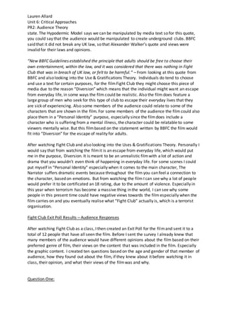 Lauren Allard
Unit 6: Critical Approaches
PR2: Audience Theory
state. The Hypodermic Model says we can be manipulated by media text so for this quote,
you could say that the audience would be manipulated to create underground clubs. BBFC
said that it did not break any UK law, so that Alexander Walker’s quote and views were
invalid for their laws and opinions.
“New BBFC Guidelines established the principle that adults should be free to choose their
own entertainment, within the law, and it was considered that there was nothing in Fight
Club that was in breach of UK law, or felt to be harmful.” – From looking at this quote from
BBFC and also looking into the Use & Gratifications Theory. Individuals do tend to choose
and use a text for certain purposes, for the filmFight Club they might choose this piece of
media due to the reason “Diversion” which means that the individual might want an escape
from everyday life, in some ways the film could be realistic. Also the film does feature a
large group of men who seek for this type of club to escape their everyday lives that they
are sick of experiencing. Also some members of the audience could relate to some of the
characters that are shown in the film. For some members of the audience the film could also
place them in a “Personal Identity” purpose, especially since the filmdoes include a
character who is suffering from a mental illness, the character could be relatable to some
viewers mentally wise. But this film based on the statement written by BBFC the film would
fit into “Diversion” for the escape of reality for adults.
After watching Fight Club and also looking into the Uses & Gratifications Theory. Personally I
would say that from watching the filmit is an escape from everyday life, which would put
me in the purpose, Diversion. It is meant to be an unrealistic filmwith a lot of action and
drama that you wouldn’t even think of happening in everyday life. For some scenes I could
put myself in “Personal Identity” especially when it comes to the main character, The
Narrator suffers dramatic events because throughout the film you can feel a connection to
the character, based on emotions. But from watching the film I can see why a lot of people
would prefer it to be certificated an 18 rating, due to the amount of violence. Especially in
this year when terrorism has become a massive thing in the world, I can see why some
people in this present time could have negative views towards the film especially when the
film carries on and you eventually realise what “Fight Club” actually is, which is a terrorist
organisation.
Fight Club Exit Poll Results – Audience Responses
After watching Fight Club as a class, I then created an Exit Poll for the filmand sent it to a
total of 12 people that have all seen the film. Before I sent the survey I already knew that
many members of the audience would have different opinions about the film based on their
preferred genre of film, their views on the content that was included in the film. Especially
the graphic content. I created ten questions based on the age and gender of that member of
audience, how they found out about the film, if they knew about it before watching it in
class, their opinion, and what their views of the filmwas and why.
Question One:
 