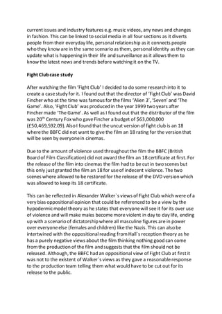 currentissues and industry features e.g. music videos, any news and changes
in fashion. This can be linked to social media in all four sections as it diverts
people fromtheir everyday life, personal relationship as it connects people
who they know are in the same scenario as them, personalidentity as they can
update what is happening in their life and surveillance as it allows them to
know the latest news and trends before watching it on the TV.
Fight Clubcase study
After watching the film ‘Fight Club’ I decided to do some research into it to
create a casestudy for it. I found out that the director of ‘FightClub’ was David
Fincher who at the time was famous for the films ‘Alien 3’, ‘Seven’ and ‘The
Game’. Also, ‘FightClub’ was produced in the year 1999 two years after
Fincher made ‘The Game’. As well as I found out that the distributor of the film
was 20th
Century Fox who gaveFincher a budget of $63,000,000
(£50,469,592.09). Also I found that the uncut version of fight club is an 18
wherethe BBFC did not want to give the film an 18 rating for the version that
will be seen by everyonein cinemas.
Due to the amount of violence used throughoutthe film the BBFC (British
Board of Film Classification) did not award the film an 18 certificate at first. For
the release of the film into cinemas the film had to be cut in two scenes but
this only justgranted the film an 18 for useof indecent violence. The two
scenes where allowed to be restored for the release of the DVD version which
was allowed to keep its 18 certificate.
This can be reflected in Alexander Walker`s views of Fight Club which were of a
very bias oppositional opinion that could be referenced to be a view by the
hypodermic model theory as he states that everyonewill see it for its over use
of violence and will make males become more violent in day to day life, ending
up with a scenario of dictatorship where all masculine figures are in power
over everyoneelse (females and children) like the Nazis. This can also be
intertwined with the oppositionalreading from Hall`s reception theory as he
has a purely negative views about the film thinking nothing good can come
fromthe production of the film and suggests that the film should not be
released. Although, the BBFC had an oppositional view of Fight Club at first it
was not to the existent of Walker`s views as they gave a reasonableresponse
to the production team telling them what would have to be cut out for its
release to the public.
 