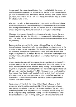 You can apply the uses and gratification theory into Fight Club the entirety of
the film duration, as people can be diverted by the film so you temporally loss
yourself to believe that you there inside the film watching what unfolds before
your eyes. I can refer to this as I felt as if I was pulled from the ways of normal
life into the realm of film.
Also, they can refer to their personalrelationship within the film as the living
style changes this could referencemoving house. I can refer to this as I know
that moving housecan make you feel like you are living in an area where you
are the only one living there until you startto know your surroundings.
Moreover, they can see themselves as the main character stuck in the same
job and routine day after day this refers to their personalrelationship to the
film. I can reflect this as normallife seems to repeat its self over and over again
day after day.
Even more, they can use this film for surveillance of how not to behave
throughoutyour life and how males got around being out of power due to the
creation of laws. I do not surveillancethis film for curtain points to change my
life. However, other people might view the film in a differentmanner and
might survey it for links to modern day life and connections for their personal
identity/ relationship and if it diverts them or not to feel like they are a partof
the film.
I have completed an exit poll on people who havewatched Fight Club to find
out their views on the film. Itwas also to find out if due to the context of the
film if people will havevarious opinions. By my findings I found out that the
majority of people who watched Fight Club are males in the age bracket of 18 -
20 years old. I also, found out that 71.42% of thequestioned people said they
learnt about Fight Club through ‘word of mouth’ by their family and friends
which lead them to say they haveheard of Fight Club before watching it in
class and 57.14% of themthought that there was “justenough amount of
violence used for the context”.
I also, found out that their star rating of Fight Club is reflected by their
preference which is mainly negotiated (71.43%) so thestar rating has an
averagestar rating being 7.57%. For theoverall thoughts of the film I got a
mixed responsefor whatthey like about the film which include acting, plot
twist, being interesting, well edited, casting, soundtrack and the idea where
the disliked opinions were“nothing really”, very extreme undertones and
 