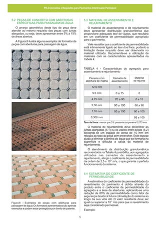 PR-2 Conceitos e Requisitos para Pavimentos Intertravado Permeável

5.2 PEÇAS DE CONCRETO COM ABERTURAS
ESPECÍFICAS PARA PASSAGEM DE ÁGUA

5.3 MATERIAL DE ASSENTAMENTO E
REJUNTAMENTO

O arranjo geométrico deste tipo de peça deve
atender ao mesmo requisito das peças com juntas
alargadas, ou seja, deve apresentar entre 5% a 15%
de áreas abertas.

O material de assentamento e de rejuntamento
deve apresentar distribuição granulométrica que
proporcione adequado teor de vazios, que resultará
em um coeficiente de permeabilidade apropriado
para o pavimento.

A Figura 8 ilustra alguns exemplos de formatos de
peças com aberturas para passagem de água.

Vale ressaltar que o coeficiente de permeabilidade
está intimamente ligado ao teor dos finos, portanto a
limitação desse requisito deve ser observada no
material utilizado. Recomenda-se a utilização de
materiais com as características apresentadas na
Tabela 4.
TABELA 4 - Características do agregado para
assentamento e rejuntamento
Material
de rejunte

Peneira com
abertura de malha

Camada de
assentamento

12,5 mm

0

9,5 mm

0 a 15

0

4,75 mm

70 a 90

0 a 15

2,36 mm

90 a 100

60 a 90

1,16 mm

95 a 100

90 a 100

0,300 mm

95 a 100

Teor de finos: menor que 3% passante na peneira 0,075 mm

O material de rejuntamento deve preencher as
juntas alargadas (5.1) ou os vazios entre peças (5.2)
deixando-se um espaço de cerca de 10 mm em
relação ao topo da peça sem preencher. Este espaço
ajuda a eliminar a lâmina de água que se formaria na
superfície e dificulta a saída do material de
rejuntamento.
O atendimento da distribuição granulométrica
recomendada na Tabela 4 possibilita, aos agregados
utilizados nas camadas de assentamento e
rejuntamento, atingir o coeficiente de permeabilidade
da ordem de 3,5 x 10-3 m/s, o que garante o perfeito
funcionamento do sistema.
5.4 ESTIMATIVA DO COEFICIENTE DE
PERMEABILIDADE
A estimativa do coeficiente de permeabilidade do
revestimento do pavimento é obtida através do
produto entre o coeficiente de permeabilidade do
agregado e a área de aberturas, aplicando-se uma
redução de 80% de permeabilidade como fator de
segurança devido à futura colmatação do sistema ao
longo da sua vida útil. O valor resultante deve ser
igual ou superior a 10-5 m/s para que o revestimento
seja considerado permeável.

Figura 8 – Exemplos de peças com aberturas para
passagem de água.Os formatos apresentados são apenas
exemplos e podem estar protegidos por direito de patente.

Exemplo:
5

 