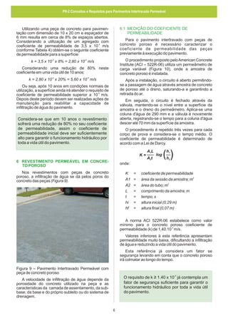PR-2 Conceitos e Requisitos para Pavimentos Intertravado Permeável

6.1 MEDIÇÃO DO COEFICIENTE DE
PERMEABILIDADE

Utilizando uma peça de concreto para pavimentação com dimensão de 10 x 20 cm e espaçador de
6 mm resulta em cerca de 8% de espaços abertos.
Considerando a utilização de um agregado com
coeficiente de permeabilidade de 3,5 x 10-3 m/s
(conforme Tabela 4) obtém-se o seguinte coeficiente
de permeabilidade para a superfície:

Para o pavimento intertravado com peças de
concreto poroso é necessário caracterizar o
coeficiente de permeabilidade das peças
previamente à execução do pavimento.
O procedimento proposto pelo American Concrete
Institute (ACI – 522R-06) utiliza um permeâmetro de
carga variável (Figura 10), onde a amostra de
concreto poroso é instalada.

k = 3,5 x 10-3 x 8% = 2,80 x 10-4 m/s
Considerando uma redução de 80% neste
coeficiente em uma vida útil de 10 anos:
-4

-5

k = 2,80 x 10 x 20% = 5,60 x 10 m/s

Após a instalação, o circuito é aberto permitindose a passagem de água através amostra de concreto
de poroso até o dreno, saturando-a e garantindo a
retirada do ar.

Ou seja, após 10 anos em condições normais de
utilização, a superfície ainda irá atender o requisito de
coeficiente de permeabilidade superior a 10-5 m/s.
Depois deste período devem ser realizadas ações de
manutenção para reabilitar a capacidade de
infiltração de água do pavimento.

Em seguida, o circuito é fechado através da
válvula, mantendo-se o nível entre a superfície da
amostra e o dreno do permeâmetro. Aplica-se uma
coluna d'água de 290 mm e a válvula é novamente
aberta, registrando-se o tempo para a coluna d'água
descer até 70 mm da superfície da amostra.

Considera-se que em 10 anos o revestimento
sofrerá uma redução de 80% no seu coeficiente
de permeabilidade, assim o coeficiente de
permeabilidade inicial deve ser suficientemente
alto para garantir o funcionamento hidráulico por
toda a vida útil do pavimento.

O procedimento é repetido três vezes para cada
corpo de prova e considera-se o tempo médio. O
coeficiente de permeabilidade é determinado de
acordo com a Lei de Darcy.
K=

6 REVESTIMENTO PERMEÁVEL EM CONCRETO POROSO

A1L
A2t

log

h1
h2

onde:

Nos revestimentos com peças de concreto
poroso, a infiltração de água se dá pelos poros do
concreto das peças (Figura 9).

K
A1
A2
L
t
hi
hf

=
=
=
=
=
=
=

coeficiente de permeabilidade
2
área da sessão da amostra; m
2
área do tubo; m
comprimento da amostra; m
tempo; s
altura inicial (0,29 m)
altura final (0,07 m)

A norma ACI 522R-06 estabelece como valor
mínimo para o concreto poroso coeficiente de
-3
permeabilidade (k) de 1,40.10 m/s.
Valores inferiores à esta referência apresentam
permeabilidade muito baixa, dificultando a infiltração
de água e reduzindo a vida útil do pavimento.
Esta referência já considera um fator se
segurança levando em conta que o concreto poroso
irá colmatar ao longo do tempo.
Figura 9 – Pavimento Intertravado Permeável com
peça de concreto poroso

O requisito de k ≥ 1.40 x 10 já contempla um
fator de segurança suficiente para garantir o
funcionamento hidráulico por toda a vida útil
do pavimento.
-3

A velocidade de infiltração de água depende da
porosidade do concreto utilizado na peça e as
características da camada de assentamento, da subbase, da base e do próprio subleito ou do sistema de
drenagem.

6

 