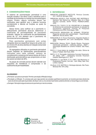 PR-2 Conceitos e Requisitos para Pavimentos Intertravado Permeável

8 CONSIDERAÇÕES FINAIS

9 REFERÊNCIAS

O sistema de pavimentação permeável é uma
solução simples e de ótimo custo x benefício para o
combate de enchentes no manejo da microdrenagem
urbana. Porém, alguns conceitos devem ser
verificados para garantir que o sistema funcione
corretamente e atenda as funções as quais foi
concebido.

AMERICAN CONCRETE INSTITUTE. Pervious Concrete.
ACI – 522R-06. Michigan, 2006.
AMERICAN SOCIETY FOR TESTING AND MATERIALS.
Standard Test Method for Infiltration Rate of in Place
Pervious Concrete. ASTM 1701/C. PENNSYLVANIA,
2009.
ARAÚJO, P. R., TUCCI, C. E. M., GOLDEFUM J. A. Avaliação
da eficiência dos pavimentos permeáveis na redução do
escoamento superficial. Instituto de Pesquisas
Hidráulicas da UFRG. Porto Alegre, 1999.

Dessa forma, para verificar se o pavimento é,
efetivamente permeável deve-se determinar o
coeficiente de permeabilidade do pavimento
acabado. Valores de coeficiente de permeabilidade
-5
acima de 10 m/s atestam que o pavimento irá
funcionar de forma adequada.

ASSOCIAÇÃO BRASILEIRA DE NORMAS TÉCNICAS.
Peças de concreto para pavimentação – Especificação.
NBR 9781. Rio de Janeiro, 1987.
FERGUSON, B. K. Porous Pavements. Integrative Studies in
Water Management and Land Development. Florida,
2005.

Para pavimentos permeáveis com juntas
alargadas deve-se especificar largura de juntas com
no mínimo 5% de área abertas em relação à área total
do pavimento.

MARCHIONI, Mariana; SILVA, Cláudio Oliveira. Pavimento
intertravado permeável – melhores práticas - ABCP –
Associação Brasileira de Cimento Portland. São Paulo,
2011.

Os agregados utilizados no pavimento permeável
devem respeitar as distribuições granulométricas
indicadas para cada camada, sempre se
considerando a presença de baixos teores de finos e
distribuição granulométrica que proporcione um teor
de vazios na ordem de 30%.

PINTO, C. Curso básico de mecânica dos solos. Oficina de
textos. 2ª edição. São Paulo, 2002.
SMITH, D. R. Permeable Interlocking Concrete Pavements.
4th edition. ICPI – Interlocking Concrete Pavement
Institute. Washington D.C., 2011.
TERZAGHI, K. and PECK, R. B. (1967). Soil Mechanics in
Engineering Practice, 2nd edn.. John Wiley, New York,
London, Sydney.

As peças de concreto poroso devem atender aos
requisitos de resistência à compressão e de
coeficiente de permeabilidade.

VILLELA, S. M.; MATTOS, A. Hidrologia Aplicada. São Paulo,
McGraw-Hill, 1975. 245p

GLOSSÁRIO
! Permeável: que pode ser permeado. Permite a percolação (infiltração) de água.
! Percolação ou Infiltração : É o processo pelo qual a água penetra nas camadas superficiais do pavimento, se movendo para baixo através dos
vazios da estrutura pela ação da gravidade, até atingir o solo ou uma camada impermeável, podendo alimentar um lençol d'água ou ser drenado.
! Drenagem: Remoção da água da estrutura do pavimento por meio de condutos.

8

 