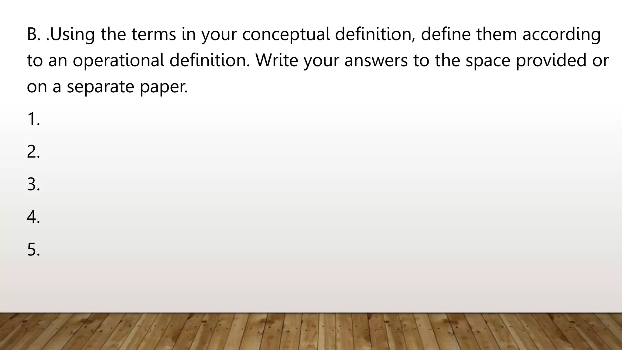 B. .Using the terms in your conceptual definition, define them according
to an operational definition. Write your answers to the space provided or
on a separate paper.
1.
2.
3.
4.
5.
 