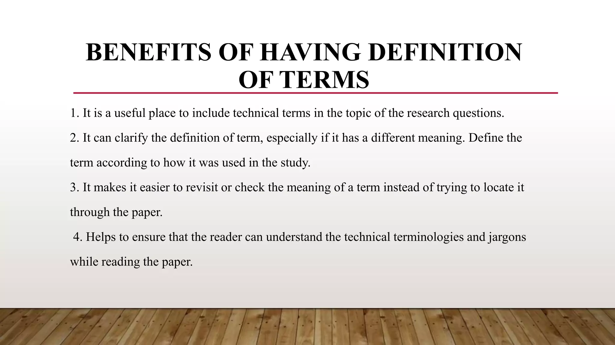BENEFITS OF HAVING DEFINITION
OF TERMS
1. It is a useful place to include technical terms in the topic of the research questions.
2. It can clarify the definition of term, especially if it has a different meaning. Define the
term according to how it was used in the study.
3. It makes it easier to revisit or check the meaning of a term instead of trying to locate it
through the paper.
4. Helps to ensure that the reader can understand the technical terminologies and jargons
while reading the paper.
 