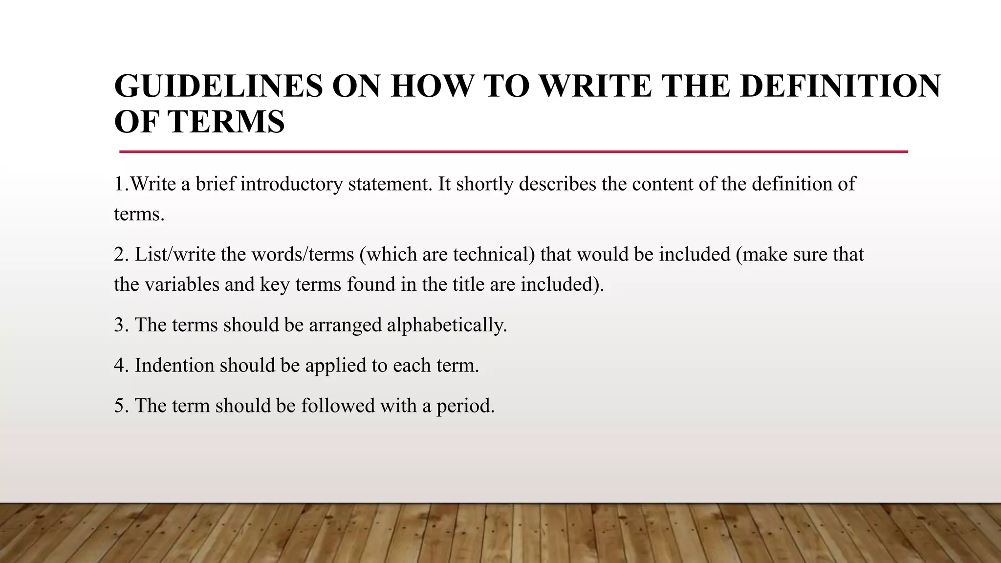 GUIDELINES ON HOW TO WRITE THE DEFINITION
OF TERMS
1.Write a brief introductory statement. It shortly describes the content of the definition of
terms.
2. List/write the words/terms (which are technical) that would be included (make sure that
the variables and key terms found in the title are included).
3. The terms should be arranged alphabetically.
4. Indention should be applied to each term.
5. The term should be followed with a period.
 